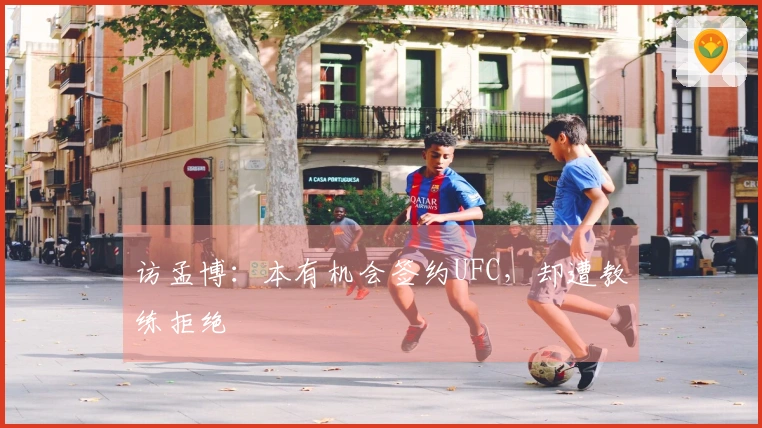 访孟博：本有机会签约UFC，却遭教练拒绝