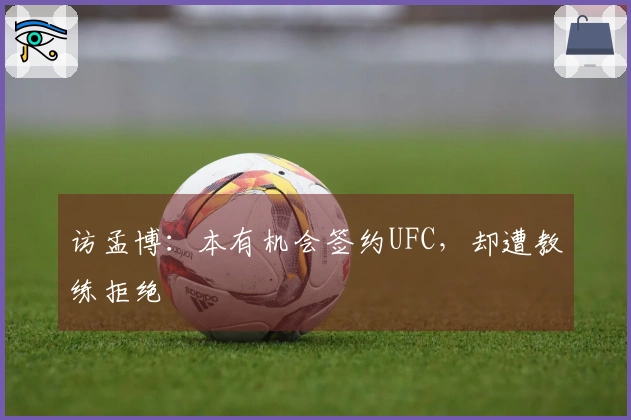 访孟博：本有机会签约UFC，却遭教练拒绝