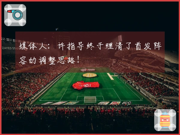 媒体人：许指导终于理清了首发阵容的调整思路！